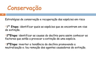 Conservação
Estratégias de conservação e recuperação das espécies em risco
1ª Etapa: identificar quais as espécies que se encontram em vias
de extinção.
2ªEtapa: identificar as causas do declínio para assim conhecer os
factores que estão a provocar a extinção de uma espécie.
3ªEtapa: inverter a tendência do declínio promovendo a
neutralização e /ou remoção dos agentes causadores de extinção.
47
 