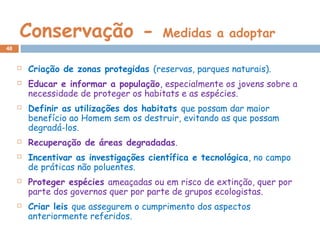Conservação - Medidas a adoptar
 Criação de zonas protegidas (reservas, parques naturais).
 Educar e informar a população, especialmente os jovens sobre a
necessidade de proteger os habitats e as espécies.
 Definir as utilizações dos habitats que possam dar maior
benefício ao Homem sem os destruir, evitando as que possam
degradá-los.
 Recuperação de áreas degradadas.
 Incentivar as investigações científica e tecnológica, no campo
de práticas não poluentes.
 Proteger espécies ameaçadas ou em risco de extinção, quer por
parte dos governos quer por parte de grupos ecologistas.
 Criar leis que assegurem o cumprimento dos aspectos
anteriormente referidos.
48
 