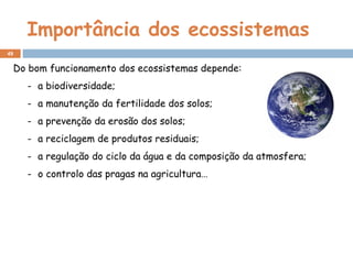 Importância dos ecossistemas
Do bom funcionamento dos ecossistemas depende:
- a biodiversidade;
- a manutenção da fertilidade dos solos;
- a prevenção da erosão dos solos;
- a reciclagem de produtos residuais;
- a regulação do ciclo da água e da composição da atmosfera;
- o controlo das pragas na agricultura…
49
 