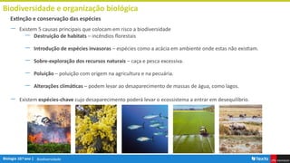 Biodiversidade
Biodiversidade e organização biológica
― Existem 5 causas principais que colocam em risco a biodiversidade
― Destruição de habitats – incêndios florestais
― Introdução de espécies invasoras – espécies como a acácia em ambiente onde estas não existiam.
― Sobre-exploração dos recursos naturais – caça e pesca excessiva.
― Poluição – poluição com origem na agricultura e na pecuária.
― Alterações climáticas – podem levar ao desaparecimento de massas de água, como lagos.
― Existem espécies-chave cujo desaparecimento poderá levar o ecossistema a entrar em desequilíbrio.
Extinção e conservação das espécies
 