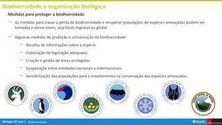 Biodiversidade
Biodiversidade e organização biológica
― As medidas para travar a perda de biodiversidade e recuperar populações de espécies ameaçadas podem ser
tomadas a vários níveis, seja local, regional ou global.
― Algumas medidas de proteção e conservação da biodiversidade:
― Recolha de informações sobre a espécie
― Elaboração de legislação adequada.
― Criação e gestão de áreas protegidas
― Cooperação entre entidades nacionais e internacionais
― Sensibilização das populações para o envolvimento na conservação das espécies ameaçadas.
Medidas para proteger a biodiversidade
 