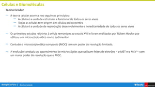 Biodiversidade
Células e Biomoléculas
― A teoria celular assenta nos seguintes princípios:
― A célula é a unidade estrutural e funcional de todos os seres vivos
― Todas as células tem origem em células preexistentes
― A célula é a unidade de reprodução desenvolvimento e hereditariedade de todos os seres vivos
― Os primeiros estudos relativos à célula remontam ao seculo XVII e foram realizados por Robert Hooke que
utilizou um microscópio ótico muito rudimentar.
― Contudo o microscópio ótico composto (MOC) tem um poder de resolução limitado.
― A evolução conduziu ao aparecimento de microscópios que utilizam feixes de eletrões – o MET e o MEV – com
um maior poder de resolução que o MOC.
Teoria Celular
 