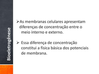Bioeletrogênese
As membranas celulares apresentam
diferenças de concentração entre o
meio interno e externo.
 Essa diferença de concentração
constitui a física básica dos potenciais
de membrana.
 