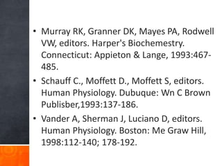 • Murray RK, Granner DK, Mayes PA, Rodwell
VW, editors. Harper's Biochemestry.
Connecticut: Appieton & Lange, 1993:467-
485.
• Schauff C., Moffett D., Moffett S, editors.
Human Physiology. Dubuque: Wn C Brown
Publisber,1993:137-186.
• Vander A, Sherman J, Luciano D, editors.
Human Physiology. Boston: Me Graw Hill,
1998:112-140; 178-192.
 