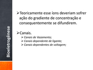 Bioeletrogênese
Teoricamente esse íons deveriam sofrer
ação do gradiente de concentração e
consequentemente se difundirem.
Canais.
Canais de Vazamento;
Canais dependente de ligante;
Canais dependentes de voltagem;
 