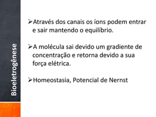 Bioeletrogênese
Através dos canais os íons podem entrar
e sair mantendo o equilíbrio.
A molécula sai devido um gradiente de
concentração e retorna devido a sua
força elétrica.
Homeostasia, Potencial de Nernst
 
