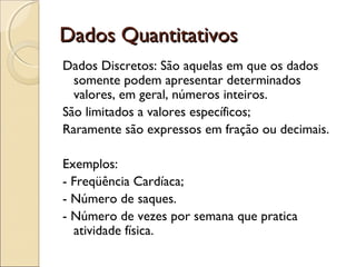 Dados Quantitativos
Dados Quantitativos
Dados Discretos: São aquelas em que os dados
somente podem apresentar determinados
valores, em geral, números inteiros.
São limitados a valores específicos;
Raramente são expressos em fração ou decimais.
Exemplos:
- Freqüência Cardíaca;
- Número de saques.
- Número de vezes por semana que pratica
atividade física.
 
