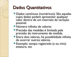 Dados Quantitativos
Dados Quantitativos
Dados contínuos (numéricos): São aquelas
cujos dados podem apresentar qualquer
valor dentro de um intervalo de variação
possível.
Número infinito de valores
Precisão das medidas é limitada pela
precisão do instrumento de medida.
Entre dois valores, há possibilidade infinita
de ocorrer outros valores.
Exemplo: tempo registrado (s ou min);
estatura, etc
 