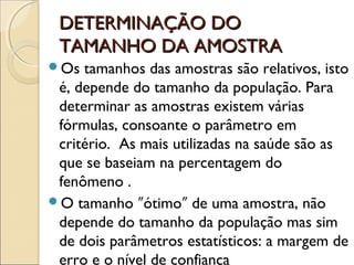 DETERMINAÇÃO DO
DETERMINAÇÃO DO
TAMANHO DA AMOSTRA
TAMANHO DA AMOSTRA
Os tamanhos das amostras são relativos, isto
é, depende do tamanho da população. Para
determinar as amostras existem várias
fórmulas, consoante o parâmetro em
critério. As mais utilizadas na saúde são as
que se baseiam na percentagem do
fenômeno .
O tamanho ótimo de uma amostra, não
ʺ ʺ
depende do tamanho da população mas sim
de dois parâmetros estatísticos: a margem de
erro e o nível de confiança
 