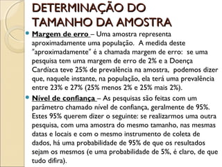 DETERMINAÇÃO DO
DETERMINAÇÃO DO
TAMANHO DA AMOSTRA
TAMANHO DA AMOSTRA
 Margem de erro – Uma amostra representa
aproximadamente uma população. A medida deste
aproximadamente é a chamada margem de erro: se uma
ʺ ʺ
pesquisa tem uma margem de erro de 2% e a Doença
Cardíaca teve 25% de prevalência na amostra, podemos dizer
que, naquele instante, na população, ela terá uma prevalência
entre 23% e 27% (25% menos 2% e 25% mais 2%).
 Nível de confiança – As pesquisas são feitas com um
parâmetro chamado nível de confiança, geralmente de 95%.
Estes 95% querem dizer o seguinte: se realizarmos uma outra
pesquisa, com uma amostra do mesmo tamanho, nas mesmas
datas e locais e com o mesmo instrumento de coleta de
dados, há uma probabilidade de 95% de que os resultados
sejam os mesmos (e uma probabilidade de 5%, é claro, de que
tudo difira).
 