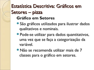 Estatística Descritiva: Gráficos em
Estatística Descritiva: Gráficos em
Setores – pizza
Setores – pizza
Gráfico em Setores
São gráficos utilizados para ilustrar dados
qualitativos e nominais.
Pode-se utilizar para dados quantitativos,
uma vez que se faça a categorização da
variável.
Não se recomenda utilizar mais de 7
classes para o gráfico em setores.
 