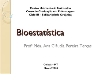 Bioestatística
Bioestatística
Centro Universitário Unirondon
Curso de Graduação em Enfermagem
Ciclo III – Solidariedade Orgânica
Profª Mda. Ana Cláudia Pereira Terças
Cuiabá – MT
Março/ 2010
 