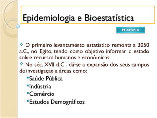 Epidemiologia e BioestatísticaEpidemiologia e Bioestatística
 O primeiro levantamento estatístico remonta a 3050
a.C., no Egito, tendo como objetivo informar o estado
sobre recursos humanos e econômicos.
 No séc. XVII d.C , dá se a expansão dos seus campos‐
de investigação a áreas como:
Saúde Pública
Indústria
Comércio
Estudos Demográficos
 