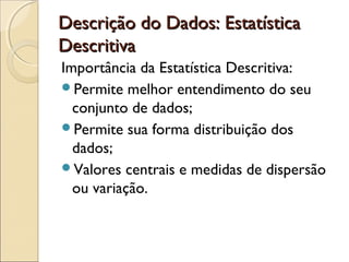 Descrição do Dados: EstatísticaDescrição do Dados: Estatística
DescritivaDescritiva
Importância da Estatística Descritiva:
Permite melhor entendimento do seu
conjunto de dados;
Permite sua forma distribuição dos
dados;
Valores centrais e medidas de dispersão
ou variação.
 
