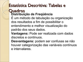 Distribuição de Freqüência
É um método de tabulação ou organização
dos resultados a fim de possibilitar o
entendimento e melhor visualização do
padrão dos seus dados.
Vantagens: Pode ser realizada com dados
discretos e contínuos.
Desvantagens: podem ser confusas se não
houver categorização das variáveis contínuos
e intervalares.
Estatística Descritiva: Tabelas eEstatística Descritiva: Tabelas e
QuadrosQuadros
 