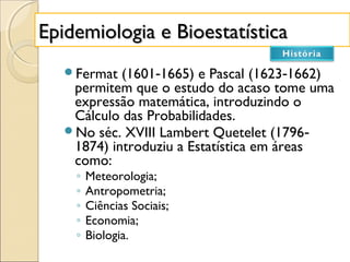 Epidemiologia e BioestatísticaEpidemiologia e Bioestatística
Fermat (1601 1665) e Pascal (1623 1662)‐ ‐
permitem que o estudo do acaso tome uma
expressão matemática, introduzindo o
Cálculo das Probabilidades.
No séc. XVIII Lambert Quetelet (1796‐
1874) introduziu a Estatística em áreas
como:
◦ Meteorologia;
◦ Antropometria;
◦ Ciências Sociais;
◦ Economia;
◦ Biologia.
 