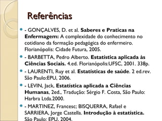 ReferênciasReferências
 - GONÇALVES, D. et al. Saberes e Praticas na
Enfermagem: A complexidade do conhecimento no
cotidiano da formação pedagógica do enfermeiro.
Florianópolis: Cidade Futura, 2005.
 - BARBETTA, Pedro Alberto. Estatística aplicada às
Ciências Sociais. 4.ed. Florianópolis:UFSC, 2001. 338p.
 - LAURENTI, Ruy et al. Estatísticas de saúde. 2 ed.rev.
São Paulo:EPU, 2006.
 - LEVIN, Jack, Estatística aplicada a Ciências
Humanas, 2ed., Tradução: Sérgio F. Costa, São Paulo:
Harbra Ltda.2000. 
 - MARTINEZ, Francesc; BISQUERRA, Rafael e
SARRIERA, Jorge Castella. Introdução à estatística.
São Paulo: EPU, 2004.
 