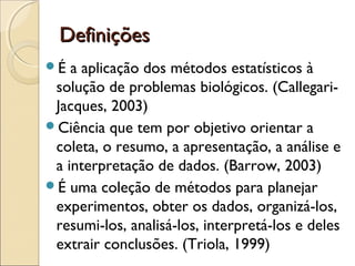 DefiniçõesDefinições
É a aplicação dos métodos estatísticos à
solução de problemas biológicos. (Callegari-
Jacques, 2003)
Ciência que tem por objetivo orientar a
coleta, o resumo, a apresentação, a análise e
a interpretação de dados. (Barrow, 2003)
É uma coleção de métodos para planejar
experimentos, obter os dados, organizá-los,
resumi-los, analisá-los, interpretá-los e deles
extrair conclusões. (Triola, 1999)
 