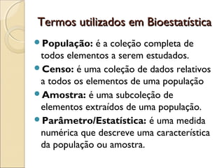 Termos utilizados em BioestatísticaTermos utilizados em Bioestatística
População: é a coleção completa de
todos elementos a serem estudados.
Censo: é uma coleção de dados relativos
a todos os elementos de uma população
Amostra: é uma subcoleção de
elementos extraídos de uma população.
Parâmetro/Estatística: é uma medida
numérica que descreve uma característica
da população ou amostra.
 
