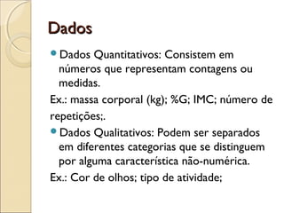 DadosDados
Dados Quantitativos: Consistem em
números que representam contagens ou
medidas.
Ex.: massa corporal (kg); %G; IMC; número de
repetições;.
Dados Qualitativos: Podem ser separados
em diferentes categorias que se distinguem
por alguma característica não-numérica.
Ex.: Cor de olhos; tipo de atividade;
 