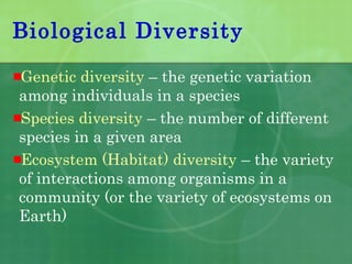 Biological Diversity
Genetic diversity – the genetic variation
among individuals in a species
Species diversity – the number of different
species in a given area
Ecosystem (Habitat) diversity – the variety
of interactions among organisms in a
community (or the variety of ecosystems on
Earth)
 