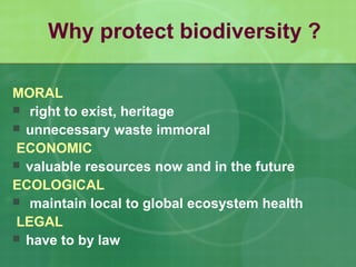 Why protect biodiversity ?
MORAL
 right to exist, heritage
 unnecessary waste immoral
ECONOMIC
 valuable resources now and in the future
ECOLOGICAL
 maintain local to global ecosystem health
LEGAL
 have to by law
 