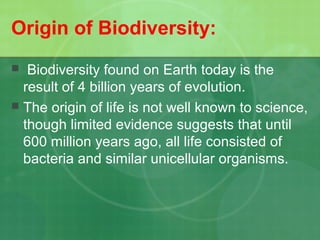 Origin of Biodiversity:
 Biodiversity found on Earth today is the
result of 4 billion years of evolution.
 The origin of life is not well known to science,
though limited evidence suggests that until
600 million years ago, all life consisted of
bacteria and similar unicellular organisms.
 