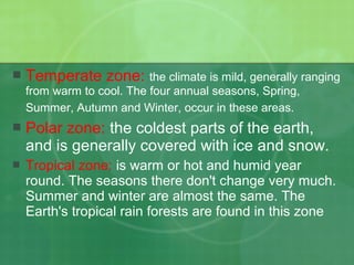 Temperate zone: the climate is mild, generally ranging
from warm to cool. The four annual seasons, Spring,
Summer, Autumn and Winter, occur in these areas.
 Polar zone: the coldest parts of the earth,
and is generally covered with ice and snow.
 Tropical zone: is warm or hot and humid year
round. The seasons there don't change very much.
Summer and winter are almost the same. The
Earth's tropical rain forests are found in this zone
 