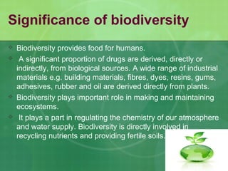Significance of biodiversity
 Biodiversity provides food for humans.
 A significant proportion of drugs are derived, directly or
indirectly, from biological sources. A wide range of industrial
materials e.g. building materials, fibres, dyes, resins, gums,
adhesives, rubber and oil are derived directly from plants.
 Biodiversity plays important role in making and maintaining
ecosystems.
 It plays a part in regulating the chemistry of our atmosphere
and water supply. Biodiversity is directly involved in
recycling nutrients and providing fertile soils.
 