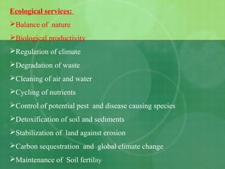 Ecological services:
Balance of nature
Biological productivity
Regulation of climate
Degradation of waste
Cleaning of air and water
Cycling of nutrients
Control of potential pest and disease causing species
Detoxification of soil and sediments
Stabilization of land against erosion
Carbon sequestration and global climate change
Maintenance of Soil fertility
 
