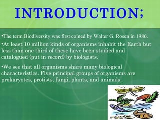 •The term Biodiversity was first coined by Walter G. Rosen in 1986.
•At least 10 million kinds of organisms inhabit the Earth but
less than one third of these have been studied and
catalogued (put in record) by biologists.
•We see that all organisms share many biological
characteristics. Five principal groups of organisms are
prokaryotes, protists, fungi, plants, and animals.
INTRODUCTION;
 