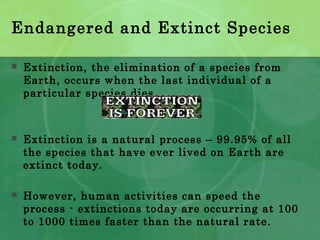 Endangered and Extinct Species
 Extinction, the elimination of a species from
Earth, occurs when the last individual of a
particular species dies.
 Extinction is a natural process – 99.95% of all
the species that have ever lived on Earth are
extinct today.
 However, human activities can speed the
process - extinctions today are occurring at 100
to 1000 times faster than the natural rate.
 