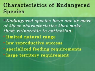 Characteristics of Endangered
Species
Endangered species have one or more
of these characteristics that make
them vulnerable to extinction:
 limited natural range
 low reproductive success
 specialized feeding requirements
 large territory requirement
 