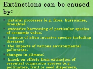 Extinctions can be caused
by:
 ·natural processes (e.g. fires, hurricanes,
droughts);
 excessive harvesting of particular species
of economic value;
 impacts of alien invasive species including
diseases;
 the impacts of various environmental
pollutants;
 changes in climate;
 knock-on effects from extinction of
essential companion species (e.g.
pollinators, fruit or seed dispersers,
 