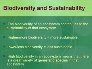 Biodiversity and Sustainability
 The biodiversity of an ecosystem contributes to the
sustainability of that ecosystem.
 Higher/more biodiversity = more sustainable.
 Lower/less biodiversity = less sustainable.
 High biodiversity in an ecosystem means that there
is a great variety of genes and species in that
ecosystem.
 