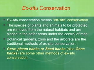 Ex-situ Conservation
 Ex-situ conservation means “off-site” conservation.
 The species of plants and animals to be protected
are removed from the natural habitats and are
placed in the safer areas under the control of man.
 Botanical gardens, zoos and the arboreta are the
traditional methods of ex-situ conservation.
 Germ plasm banks or Seed banks (also Gene
banks) are some other methods of ex-situ
conservation.
 