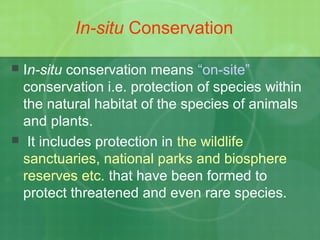 In-situ Conservation
 In-situ conservation means “on-site”
conservation i.e. protection of species within
the natural habitat of the species of animals
and plants.
 It includes protection in the wildlife
sanctuaries, national parks and biosphere
reserves etc. that have been formed to
protect threatened and even rare species.
 