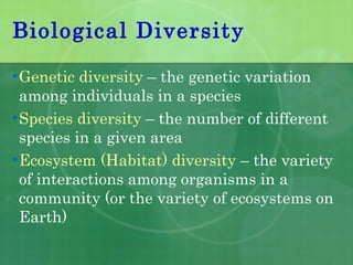 Biological Diversity Genetic diversity  – the genetic variation among individuals in a species Species diversity  – the number of different species in a given area Ecosystem (Habitat) diversity  – the variety of interactions among organisms in a community (or the variety of ecosystems on Earth) 