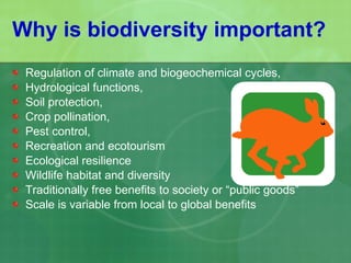 Why is biodiversity important? Regulation of climate and biogeochemical cycles,  Hydrological functions,  Soil protection, Crop pollination, Pest control, Recreation and ecotourism  Ecological resilience Wildlife habitat and diversity  Traditionally free benefits to society or “public goods” Scale is variable from local to global benefits 