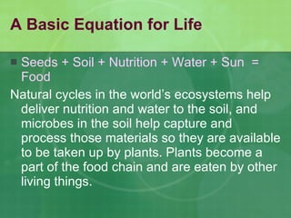 A Basic Equation for Life Seeds + Soil + Nutrition + Water + Sun  =  Food Natural cycles in the world’s ecosystems help deliver nutrition and water to the soil, and microbes in the soil help capture and process those materials so they are available to be taken up by plants. Plants become a part of the food chain and are eaten by other living things. 