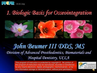 1. Biologic Basis for Osseointegration




    John Beumer III DDS, MS
Division of Advanced Prosthodontics, Biomaterials and
             Hospital Dentistry, UCLA
     This program of instruction is protected by copyright ©. No portion of
     this program of instruction may be reproduced, recorded or transferred
     by any means electronic, digital, photographic, mechanical etc., or by
     any information storage or retrieval system, without prior permission.
 