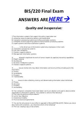 BIS/220 Final Exam
          ANSWERS ARE HERE
                     Quality and inexpensive:

1)Two information systems that support the entire organization are
A. enterprise resource planning systems and dashboards
B. transaction processing systems and office automation systems
C. enterprise resource planning systems and transaction processing systems
D. expert systems and office automation systems

2) _______ is the direct use of information systems by employees in their work.
A. Transaction processing systems
B. End-user computing
C. Decision support systems
D. Management information systems

3) ______ attempt to duplicate the work of human experts by applying reasoning capabilities.
A. Expert systems
B. Dashboards
C. Business intelligence systems
D. Decision support systems

4) ______ issues involve who may obtain information and how much they should pay for this
information.
A. Privacy
B. Accessibility
C. Property
D. Transferability

5) _____ issues involve collecting, storing, and disseminating information about individuals.
A. Privacy
B. Accuracy
C. Property
D. Accessibility

6) Your company’s computers have been taken over by an attacker and used to attack another
organization’s information systems. Your problem is which of the following?
A. Poor security policies and procedures
B. Lack of due diligence
C. Downstream liability
D. Poor service-level agreements

7) You are the only person in your office to upgrade to Microsoft® Word 2010. Before you share
documents with coworkers, you should do which of the following?
A. Print out a backup copy of documents.
 