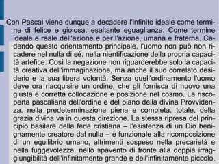 Di fronte all'apertura dell'infinito l'io nella propria finitezza non può non auto-annullarsi. Fragile come una canna mossa dal vento, l'uomo vede soltanto infiniti, che lo assorbono come un atomo e come un'ombra che dura un istante, per scomparire poi per sempre ( Pensieri , 194). L'immaginazione invece cattura l'uomo, con i desideri presenti nelle proprie occupazioni quotidiane e con i bisogni di riconoscimento sociale da esse indotte, annullando in lui ogni cura verso questo genere di preoccupazioni esistenziali. Alienato a se stesso da se stesso, l'uomo deve invece ricomporsi e ritrovare il senso del proprio rapporto con se stesso, scoprendolo finalmente in Dio (nel Dio del  Vecchio  e  Nuovo Testamento ). Tutto ciò che allontana l'uomo da tale obiettivo vale invece come sviamento e diversione (divertimento). La mentalità comune, la scienza e la stessa filosofia sono sviamenti ed inutili esercizi intellettuali: solamente la fede cristiana riesce invece a dare un senso alla propria ricerca emotiva ed ideale ed a placare l'inquietudine ed il senso di precarietà, che accompagna costantemente la vita dell'individuo.  