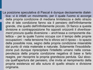3. I limiti della mentalità comune. La soluzione cristiana prospettata da Pascal si contrappone dunque frontalmente con la soluzione bruniana (poi adottata in versione minore dai cosiddetti “liberi pensatori”), che prevedeva la sussistenza di una dialetticità creativa e positiva dell'infinito ed assegnava all'immaginazione razionale un valore ed una funzione di stimolo e di energia per la vita mentale e concreta dell'uomo. Pascal invece si scontra con la consapevolezza dell'uomo nei confronti della propria mortalità, con il dolore relativo e con la reazione corrispondente: il desiderio, come desiderio di fuga e di riempimento del vuoto e della sofferenza provati. Per effetto di questa reazione l'uomo prova piacere nella ricerca delle cose del mondo (occupazioni e intrattenimenti sociali), che annullano la memoria della propria condizione esistenziale reale e modificano o trasformano la negatività sentita in apparente positività.  