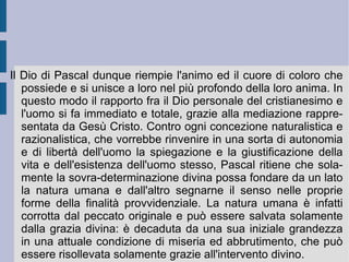 4. I limiti del pensiero scientifico. Anche il pensiero scientifico non riesce ad attingere la profondità e l'elevatezza proprie del problema esistenziale umano. La scienza infatti pare arrestarsi all'esperienza, vincolando la ragione stessa al dominio dei sensi. Inoltre essa non riesce a trovare dimostrazione razionale dei suoi primi principi, che devono essere dati per evidenza. In questo modo però essa oscura il problema dell'infinito, nel quale è comunque immersa. Se lo spirito ipotetico-deduttivo della scienza – l' esprit de géométrie  - non riesce dunque a toccare e sollecitare la profondità e la complessità dell'esistenza umana, lo spirito che si concentra su se stesso e sprofonda nell'abisso – l' esprit de finesse  – riesce invece a immedesimarsi con il cuore pulsante dell'esistenza umana e con il proprio desiderio vitale inesausto. Solamente questa seconda capacità di comprensione intuitiva può fondare la persuasione retorica della vera filosofia e dell'autentica morale.  