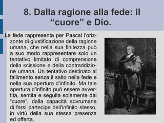 Se nell'ordine dell'essere l'uomo è sospeso fra l'infinito ed il nulla, nell'ordine della conoscenza l'uomo resta impigliato dal suo desiderio di conoscere fra l'assoluta sapienza e l'abissale ignoranza. Egli vaga sospeso, senza poter conoscere l'inizio ed il fine delle cose: lontano dagli opposti estremi, è sconosciuto ed irriconosciuto da essi. Nell'ordine pratico, poi, l'uomo desidera costantemente e continuamente la felicità ed il bene, rimanendo egualmente in una posizione di medietà, opposta tanto alla realizzazione piena dei propri più alti desideri, quanto alla loro negazione più bassa ed infelice. Il suo sforzo resta perciò costantemente irrealizzato: pur credendo ed immaginando di vivere in una certa comodità e piacere, tutti pensano di doversi lamentare della propria infelice condizione. La continua frustrazione del suo desiderio – presa fra volontà di potenza e reale potere – gli segnala la sua reale povertà e miseria, mentre il suo stesso sforzo ne qualifica la nobiltà e la grandezza.  