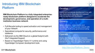 30
Introducing IBM Blockchain
Platform
IBM Blockchain Platform is a fully integrated enterprise-
ready blockchain platform designed to accelerate the
development, governance, and operation of a multi-
institution business network
• Full lifecycle tooling to speed activation and management
of your network
• Specialized compute for security, performance and
resilience
• Delivered via the IBM Cloud on a global footprint with
24x7 Integrated Support
• Based on Hyperledger Fabric V1 runtime and using
Hyperledger Composer development tools
Develop
Explore and accelerate development time with
tools that ensure close alignment between
business leaders and developers
Govern
Speed activation, customization and
management of your business network with
democratic, multi-party governance tooling
Operate
Deploy and operate always-on networks
with production-ready enterprise performance
and security for most demanding use cases
http://ibm.biz/Platform_Demo
 