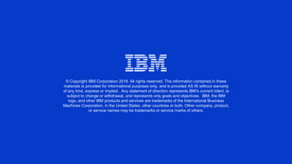 © Copyright IBM Corporation 2018. All rights reserved. The information contained in these
materials is provided for informational purposes only, and is provided AS IS without warranty
of any kind, express or implied. Any statement of direction represents IBM's current intent, is
subject to change or withdrawal, and represents only goals and objectives. IBM, the IBM
logo, and other IBM products and services are trademarks of the International Business
Machines Corporation, in the United States, other countries or both. Other company, product,
or service names may be trademarks or service marks of others.
 