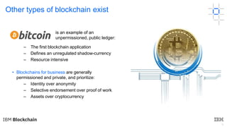 9
Other types of blockchain exist
– The first blockchain application
– Defines an unregulated shadow-currency
– Resource intensive
• Blockchains for business are generally
permissioned and private, and prioritize:
– Identity over anonymity
– Selective endorsement over proof of work
– Assets over cryptocurrency
is an example of an
unpermissioned, public ledger:
 
