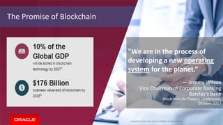 Copyright © 2018, Oracle and/or its affiliates. All rights reserved. 10
The Promise of Blockchain
"We are in the process of
developing a new operating
system for the planet.”
— Jeremy Wilson
Vice Chairman of Corporate Banking
Barclay’s Bank
Blockchain for Finance conference,
October 2017
 